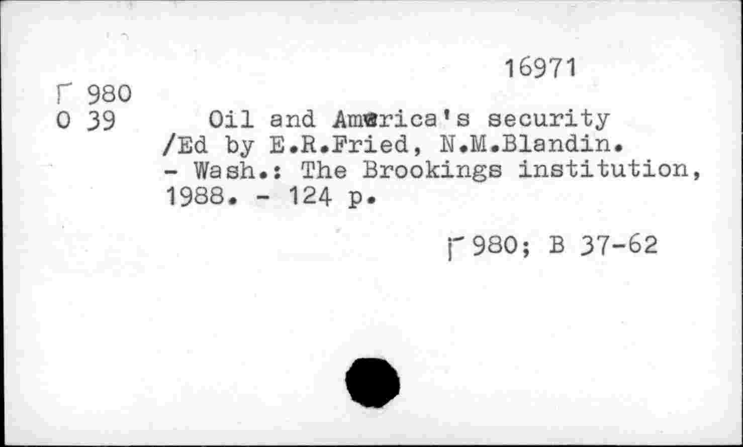 ﻿16971
f 980
0 39 Oil and America’s security
/Ed by E.R.Fried, N.M.Blandin.
- Wash.: The Brookings institution, 1988. - 124 p.
j-980; B 37-62